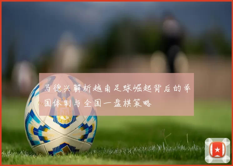 马德兴解析越南足球崛起背后的举国体制与全国一盘棋策略