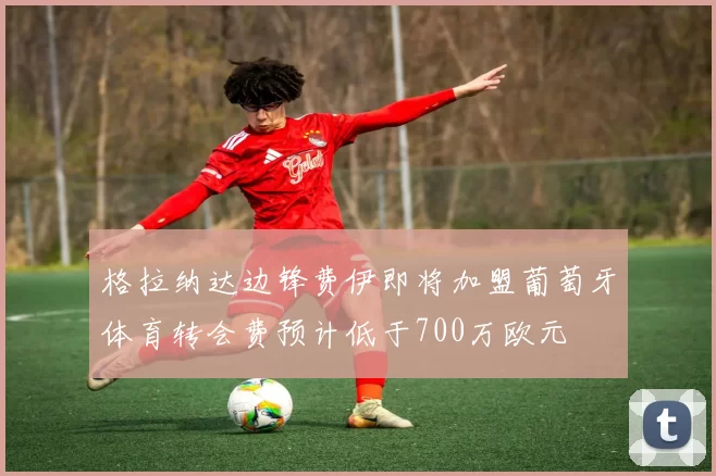 格拉纳达边锋费伊即将加盟葡萄牙体育转会费预计低于700万欧元