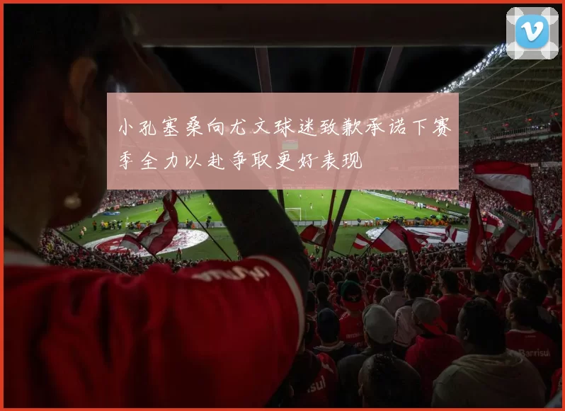 小孔塞桑向尤文球迷致歉承诺下赛季全力以赴争取更好表现