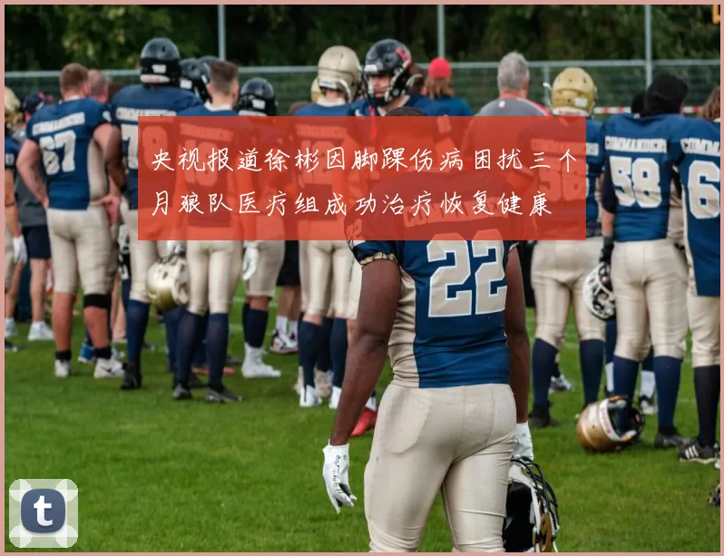 央视报道徐彬因脚踝伤病困扰三个月狼队医疗组成功治疗恢复健康