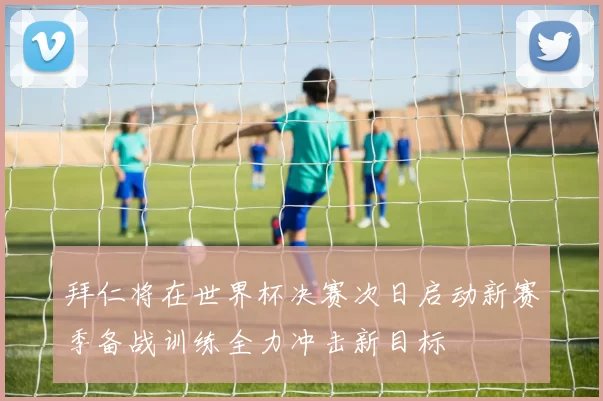 拜仁将在世界杯决赛次日启动新赛季备战训练全力冲击新目标