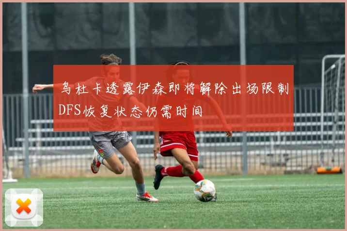 乌杜卡透露伊森即将解除出场限制DFS恢复状态仍需时间