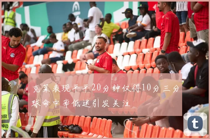 克莱表现平平20分钟仅得10分三分球命中率低迷引发关注