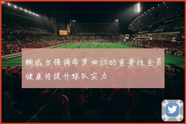 鲍威尔强调希罗回归的重要性全员健康将提升球队实力