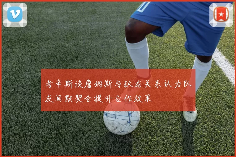 考辛斯谈詹姆斯与狄龙关系认为队友间默契会提升合作效果