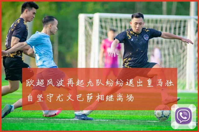 欧超风波再起九队纷纷退出皇马独自坚守尤文巴萨相继离场