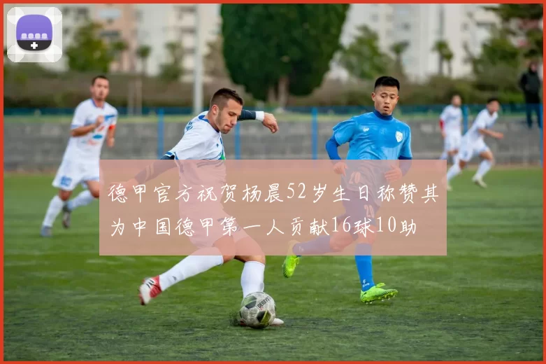 德甲官方祝贺杨晨52岁生日称赞其为中国德甲第一人贡献16球10助