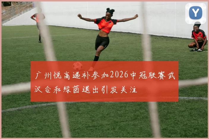 广州悦高递补参加2026中冠联赛武汉合和绿茵退出引发关注
