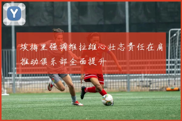 埃梅里强调维拉雄心壮志责任在肩推动俱乐部全面提升